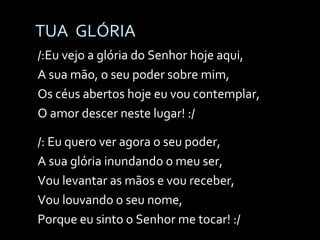 TUA  GLÓRIA /:Eu vejo a glória do Senhor hoje aqui, A sua mão, o seu poder sobre mim, Os céus abertos hoje eu vou contemplar, O amor descer neste lugar! :/ /: Eu quero ver agora o seu poder, A sua glória inundando o meu ser, Vou levantar as mãos e vou receber, Vou louvando o seu nome,  Porque eu sinto o Senhor me tocar! :/  