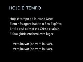 HOJE  É  TEMPO Hoje é tempo de louvar a Deus E em nós agora habita o Seu Espírito. Então é só cantar e a Cristo exaltar, E Sua glória encherá este lugar. Vem louvar (oh vem louvar), Vem louvar (oh vem louvar). 