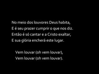 No meio dos louvores Deus habita, E é seu prazer cumprir o que nos diz. Então é só cantar e a Cristo exaltar, E sua glória encherá este lugar. Vem louvar (oh vem louvar), Vem louvar (oh vem louvar). 