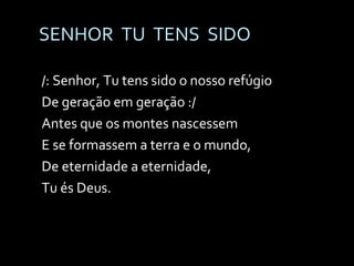 SENHOR  TU  TENS  SIDO /: Senhor, Tu tens sido o nosso refúgio De geração em geração :/ Antes que os montes nascessem E se formassem a terra e o mundo, De eternidade a eternidade, Tu és Deus. 