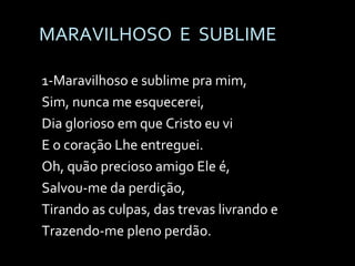MARAVILHOSO  E  SUBLIME 1-Maravilhoso e sublime pra mim, Sim, nunca me esquecerei, Dia glorioso em que Cristo eu vi E o coração Lhe entreguei. Oh, quão precioso amigo Ele é, Salvou-me da perdição, Tirando as culpas, das trevas livrando e Trazendo-me pleno perdão. 