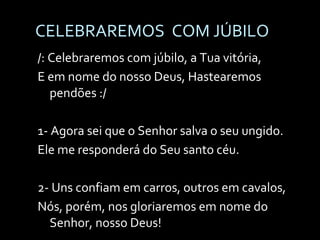 CELEBRAREMOS  COM JÚBILO /: Celebraremos com júbilo, a Tua vitória, E em nome do nosso Deus, Hastearemos pendões :/ 1- Agora sei que o Senhor salva o seu ungido. Ele me responderá do Seu santo céu. 2- Uns confiam em carros, outros em cavalos, Nós, porém, nos gloriaremos em nome do Senhor, nosso Deus! 
