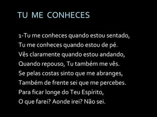 TU  ME  CONHECES 1-Tu me conheces quando estou sentado, Tu me conheces quando estou de pé. Vês claramente quando estou andando, Quando repouso, Tu também me vês. Se pelas costas sinto que me abranges, Também de frente sei que me percebes. Para ficar longe do Teu Espírito, O que farei? Aonde irei? Não sei. 