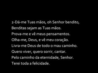 2-Dá-me Tuas mãos, oh Senhor bendito, Benditas sejam as Tuas mãos. Prova-me e vê meus pensamentos. Olha-me, Deus, e vê meu coração. Livra-me Deus de todo o mau caminho. Quero viver, quero sorrir, cantar. Pelo caminho da eternidade, Senhor. Terei toda a felicidade. 