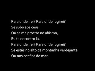 Para onde irei? Para onde fugirei? Se subo aos céus  Ou se me prostro no abismo, Eu te encontro lá. Para onde irei? Para onde fugirei? Se estás no alto da montanha verdejante Ou nos confins do mar. 