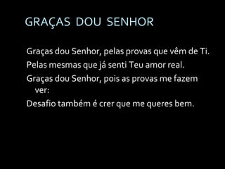 GRAÇAS  DOU  SENHOR Graças dou Senhor, pelas provas que vêm de Ti. Pelas mesmas que já senti Teu amor real. Graças dou Senhor, pois as provas me fazem ver: Desafio também é crer que me queres bem. 