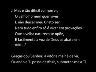 /: Mas é tão difícil eu morrer, O velho homem quer viver E não deixar meu Cristo ser. Nem tudo enfim só é viver em provações Que a velha natureza se opõe, E facilmente a voz de Deus se abate em mim.:/ Graças dou Senhor, a vitória me há de vir, Quando a Ti possa desfruir, submeter-me a Ti. 