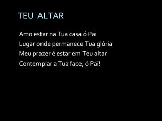 TEU  ALTAR Amo estar na Tua casa ó Pai Lugar onde permanece Tua glória Meu prazer é estar em Teu altar Contemplar a Tua face, ó Pai! 