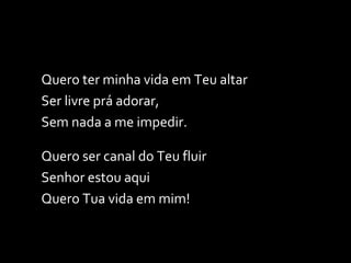 Quero ter minha vida em Teu altar Ser livre prá adorar, Sem nada a me impedir. Quero ser canal do Teu fluir Senhor estou aqui Quero Tua vida em mim! 