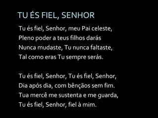 TU ÉS FIEL, SENHOR Tu és fiel, Senhor, meu Pai celeste, Pleno poder a teus filhos darás Nunca mudaste, Tu nunca faltaste, Tal como eras Tu sempre serás. Tu és fiel, Senhor, Tu és fiel, Senhor,  Dia após dia, com bênçãos sem fim. Tua mercê me sustenta e me guarda, Tu és fiel, Senhor, fiel à mim. 