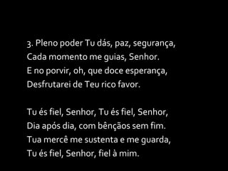 3. Pleno poder Tu dás, paz, segurança, Cada momento me guias, Senhor. E no porvir, oh, que doce esperança, Desfrutarei de Teu rico favor. Tu és fiel, Senhor, Tu és fiel, Senhor,  Dia após dia, com bênçãos sem fim. Tua mercê me sustenta e me guarda, Tu és fiel, Senhor, fiel à mim. 