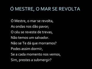 Ó MESTRE, O MAR SE REVOLTA Ó Mestre, o mar se revolta, As ondas nos dão pavor; O céu se reveste de trevas, Não temos um salvador. Não se Te dá que morramos? Podes assim dormir, Se a cada momento nos vemos, Sim, prestes a submergir? 