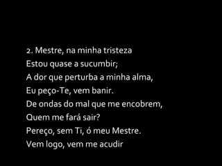 2. Mestre, na minha tristeza Estou quase a sucumbir; A dor que perturba a minha alma, Eu peço-Te, vem banir. De ondas do mal que me encobrem, Quem me fará sair? Pereço, sem Ti, ó meu Mestre. Vem logo, vem me acudir 