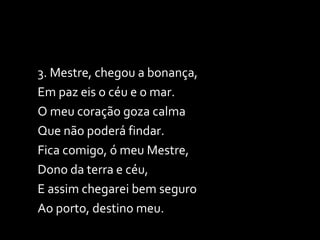 3. Mestre, chegou a bonança, Em paz eis o céu e o mar. O meu coração goza calma Que não poderá findar. Fica comigo, ó meu Mestre, Dono da terra e céu, E assim chegarei bem seguro Ao porto, destino meu. 