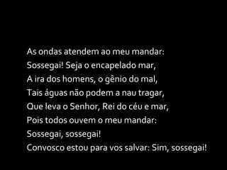 As ondas atendem ao meu mandar: Sossegai! Seja o encapelado mar, A ira dos homens, o gênio do mal, Tais águas não podem a nau tragar, Que leva o Senhor, Rei do céu e mar, Pois todos ouvem o meu mandar: Sossegai, sossegai! Convosco estou para vos salvar: Sim, sossegai! 