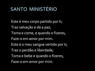 SANTO  MINISTÉRIO Este é meu corpo partido por ti; Traz salvação e dá a paz; Toma e come, e quando o fizeres, Faze-o em amor por mim. Este é o meu sangue vertido por ti; Traz o perdão e liberdade; Toma e bebe e quando o fizeres, Faze-o em amor por mim. 