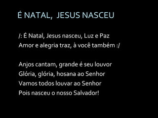 É NATAL,  JESUS NASCEU /: É Natal, Jesus nasceu, Luz e Paz Amor e alegria traz, à você também :/ Anjos cantam, grande é seu louvor Glória, glória, hosana ao Senhor Vamos todos louvar ao Senhor Pois nasceu o nosso Salvador! 
