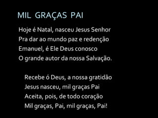 MIL  GRAÇAS  PAI Hoje é Natal, nasceu Jesus Senhor Pra dar ao mundo paz e redenção Emanuel, é Ele Deus conosco O grande autor da nossa Salvação. Recebe ó Deus, a nossa gratidão Jesus nasceu, mil graças Pai Aceita, pois, de todo coração Mil graças, Pai, mil graças, Pai! 