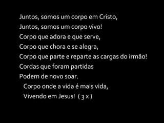 Juntos, somos um corpo em Cristo, Juntos, somos um corpo vivo! Corpo que adora e que serve, Corpo que chora e se alegra, Corpo que parte e reparte as cargas do irmão! Cordas que foram partidas Podem de novo soar. Corpo onde a vida é mais vida,  Vivendo em Jesus!  ( 3 x ) 