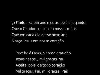 3) Findou-se um ano e outro está chegando Que o Criador coloca em nossas mãos. Que em cada dia desse novo ano Nasça Jesus em nosso coração. Recebe ó Deus, a nossa gratidão Jesus nasceu, mil graças Pai Aceita, pois, de todo coração Mil graças, Pai, mil graças, Pai! 