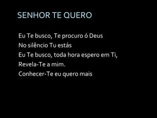 SENHOR TE QUERO Eu Te busco, Te procuro ó Deus No silêncio Tu estás Eu Te busco, toda hora espero em Ti, Revela-Te a mim. Conhecer-Te eu quero mais 