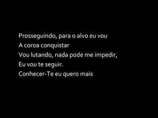 Prosseguindo, para o alvo eu vou A coroa conquistar Vou lutando, nada pode me impedir,  Eu vou te seguir. Conhecer-Te eu quero mais 