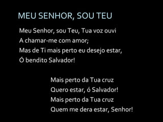 MEU SENHOR, SOU TEU Meu Senhor, sou Teu, Tua voz ouvi A chamar-me com amor; Mas de Ti mais perto eu desejo estar, Ó bendito Salvador! Mais perto da Tua cruz Quero estar, ó Salvador! Mais perto da Tua cruz Quem me dera estar, Senhor! 