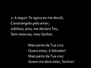 2. A seguir-Te agora eu me decidi, Constrangido pelo amor; Jubiloso, pois, me declaro Teu, Sem reservas, meu Senhor. Mais perto da Tua cruz Quero estar, ó Salvador! Mais perto da Tua cruz Quem me dera estar, Senhor! 