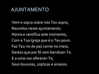 AJUNTAMENTO Vem e sopra sobre nós Teu sopro, Reunidos neste ajuntamento. Honra e santifica este momento, Com a Tua Igreja que é o Teu povo. Faz Teu rio de paz correr no meio, Destes que por fé vem bendizer-Te. E a uma voz oferecer-Te, Seus louvores, súplicas e anseios. 