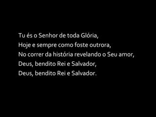 Tu és o Senhor de toda Glória, Hoje e sempre como foste outrora, No correr da história revelando o Seu amor, Deus, bendito Rei e Salvador, Deus, bendito Rei e Salvador. 