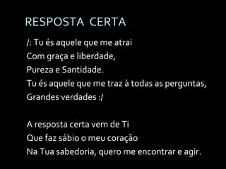 RESPOSTA  CERTA /: Tu és aquele que me atrai Com graça e liberdade, Pureza e Santidade. Tu és aquele que me traz à todas as perguntas, Grandes verdades :/ A resposta certa vem de Ti Que faz sábio o meu coração Na Tua sabedoria, quero me encontrar e agir. 
