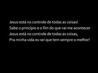 Jesus está no controle de todas as coisas! Sabe o princípio e o fim do que vai me acontecer Jesus está no controle de todas as coisas, Pra minha vida eu sei que tem sempre o melhor! 