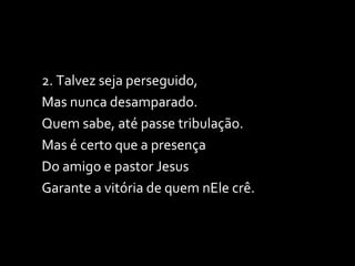 2. Talvez seja perseguido, Mas nunca desamparado. Quem sabe, até passe tribulação. Mas é certo que a presença Do amigo e pastor Jesus Garante a vitória de quem nEle crê. 