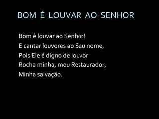 BOM  É  LOUVAR  AO  SENHOR Bom é louvar ao Senhor! E cantar louvores ao Seu nome, Pois Ele é digno de louvor Rocha minha, meu Restaurador, Minha salvação. 