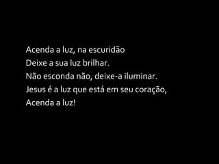 Acenda a luz, na escuridão Deixe a sua luz brilhar. Não esconda não, deixe-a iluminar. Jesus é a luz que está em seu coração, Acenda a luz! 