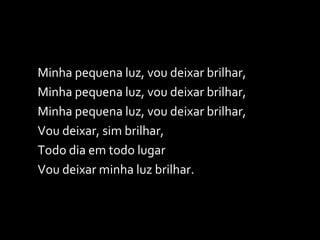 Minha pequena luz, vou deixar brilhar, Minha pequena luz, vou deixar brilhar, Minha pequena luz, vou deixar brilhar, Vou deixar, sim brilhar,  Todo dia em todo lugar Vou deixar minha luz brilhar. 