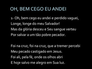 OH, BEM CEGO EU ANDEI 1- Oh, bem cego eu andei e perdido vaguei, Longe, longe do meu Salvador! Mas da glória desceu e Seu sangue verteu Por salvar a um tão pobre pecador. Foi na cruz, foi na cruz, que a tremer percebi Meu pecado castigado em Jesus. Foi ali, pela fé, onde os olhos abri E hoje salvo me alegro em Sua luz. 