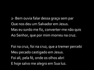 2- Bem ouvia falar dessa graça sem par Que nos deu um Salvador em Jesus. Mas eu surdo me fiz, converter-me não quis Ao Senhor, que por mim morreu na cruz. Foi na cruz, foi na cruz, que a tremer percebi Meu pecado castigado em Jesus. Foi ali, pela fé, onde os olhos abri E hoje salvo me alegro em Sua luz. 