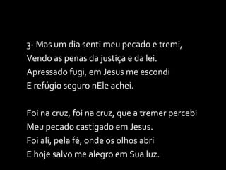 3- Mas um dia senti meu pecado e tremi, Vendo as penas da justiça e da lei. Apressado fugi, em Jesus me escondi E refúgio seguro nEle achei. Foi na cruz, foi na cruz, que a tremer percebi Meu pecado castigado em Jesus. Foi ali, pela fé, onde os olhos abri E hoje salvo me alegro em Sua luz. 