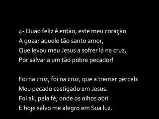 4- Quão feliz é então, este meu coração A gozar aquele tão santo amor, Que levou meu Jesus a sofrer lá na cruz, Por salvar a um tão pobre pecador! Foi na cruz, foi na cruz, que a tremer percebi Meu pecado castigado em Jesus. Foi ali, pela fé, onde os olhos abri E hoje salvo me alegro em Sua luz. 