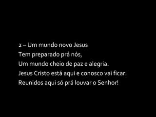 2 – Um mundo novo Jesus Tem preparado prá nós, Um mundo cheio de paz e alegria. Jesus Cristo está aqui e conosco vai ficar. Reunidos aqui só prá louvar o Senhor! 