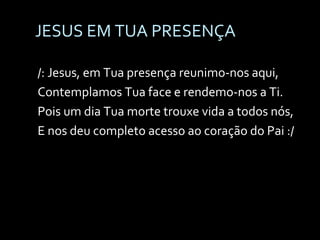 JESUS EM TUA PRESENÇA /: Jesus, em Tua presença reunimo-nos aqui, Contemplamos Tua face e rendemo-nos a Ti. Pois um dia Tua morte trouxe vida a todos nós, E nos deu completo acesso ao coração do Pai :/ 
