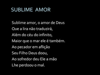 SUBLIME  AMOR Sublime amor, o amor de Deus Que a lira não traduzirá, Além do céu do infinito, Maior que o mar ele é também. Ao pecador em aflição Seu Filho Deus doou, Ao sofredor deu Ele a mão Lhe perdoou o mal. 