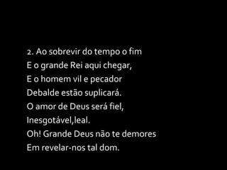 2. Ao sobrevir do tempo o fim E o grande Rei aqui chegar, E o homem vil e pecador Debalde estão suplicará. O amor de Deus será fiel, Inesgotável,leal. Oh! Grande Deus não te demores Em revelar-nos tal dom. 