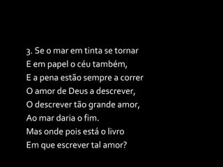 3. Se o mar em tinta se tornar E em papel o céu também, E a pena estão sempre a correr O amor de Deus a descrever, O descrever tão grande amor, Ao mar daria o fim. Mas onde pois está o livro Em que escrever tal amor? 