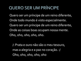 QUERO SER UM PRÍNCIPE Quero ser um príncipe de um reino diferente, Onde todo mundo é visto especialmente. Quero ser um príncipe de um reino diferente, Onde as coisas boas ocupam nossa mente. Oho, oho, oho, oho, oho. /: Prata e ouro não são o meu tesouro, mas a alegria e a paz no coração. :/ Oho, oho, oho, oho, oho  