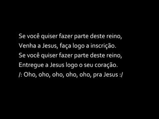 Se você quiser fazer parte deste reino, Venha a Jesus, faça logo a inscrição. Se você quiser fazer parte deste reino, Entregue a Jesus logo o seu coração. /: Oho, oho, oho, oho, oho, pra Jesus :/  