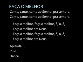 FAÇA O MELHOR Cante, cante, cante ao Senhor pra sempre. Cante, cante, cante ao Senhor pra sempre. Faça o melhor, faça o melhor, ô, ô, ô, Faça o melhor pra Deus. Faça o melhor, faça o melhor, ô, ô, ô, Faça o melhor pra Deus. Aplauda... Pule... Dance... 