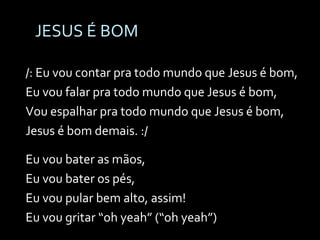JESUS É BOM /: Eu vou contar pra todo mundo que Jesus é bom, Eu vou falar pra todo mundo que Jesus é bom, Vou espalhar pra todo mundo que Jesus é bom, Jesus é bom demais. :/ Eu vou bater as mãos, Eu vou bater os pés, Eu vou pular bem alto, assim! Eu vou gritar “oh yeah” (“oh yeah”) 