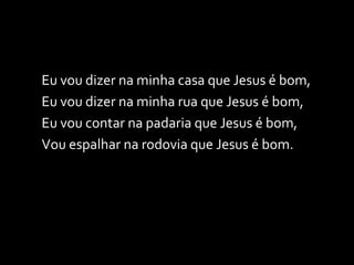 Eu vou dizer na minha casa que Jesus é bom, Eu vou dizer na minha rua que Jesus é bom, Eu vou contar na padaria que Jesus é bom, Vou espalhar na rodovia que Jesus é bom. 